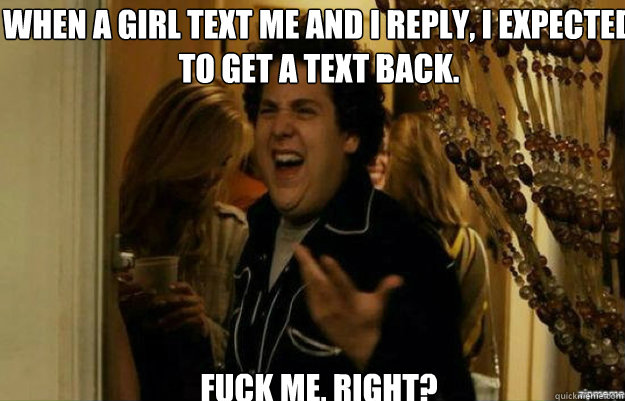 when a girl text me and i reply, i expected to get a text back. FUCK ME, RIGHT?  fuck me right