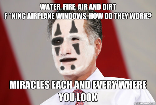 Water, fire, air and dirt
F**king airplane windows, how do they work? Miracles each and every where you look
 - Water, fire, air and dirt
F**king airplane windows, how do they work? Miracles each and every where you look
  ROmney ICP Miracles