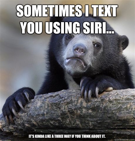 Sometimes I text you using Siri... It's kinda like a three way if you think about it. - Sometimes I text you using Siri... It's kinda like a three way if you think about it.  Confession Bear