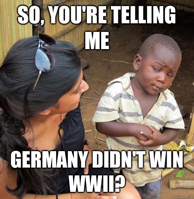 So, you're telling me Germany didn't win WWII?  Skeptical Third World Kid