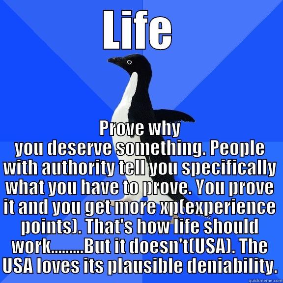 LIFE PROVE WHY YOU DESERVE SOMETHING. PEOPLE WITH AUTHORITY TELL YOU SPECIFICALLY WHAT YOU HAVE TO PROVE. YOU PROVE IT AND YOU GET MORE XP(EXPERIENCE POINTS). THAT'S HOW LIFE SHOULD WORK.........BUT IT DOESN'T(USA). THE USA LOVES ITS PLAUSIBLE DENIABILITY. Socially Awkward Penguin