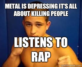 Metal is depressing it's all about killing people Listens to rap  