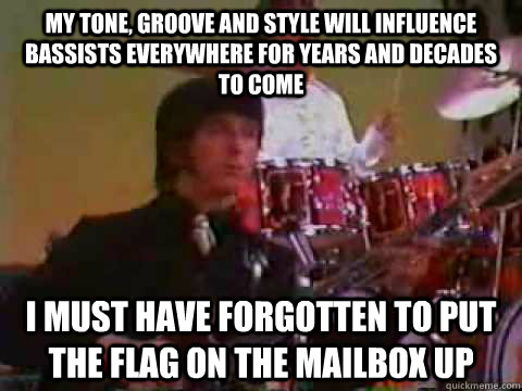 My tone, groove and style will influence bassists everywhere for years and decades to come I must have forgotten to put the flag on the mailbox up - My tone, groove and style will influence bassists everywhere for years and decades to come I must have forgotten to put the flag on the mailbox up  Just John Entwistle