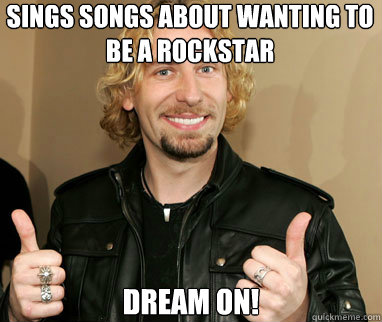Sings songs about wanting to be a rockstar Dream on!  Nickelback