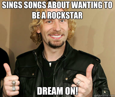 Sings songs about wanting to be a rockstar Dream on! - Sings songs about wanting to be a rockstar Dream on!  Nickelback