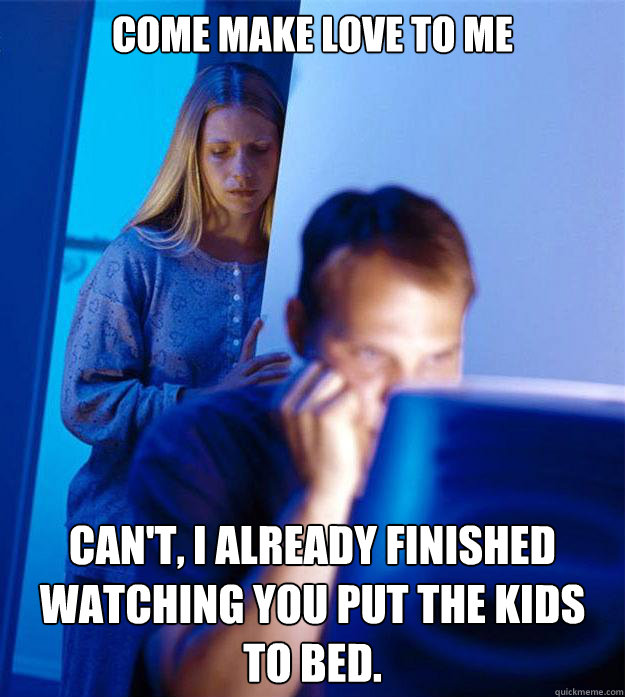 Come make love to me Can't, I already finished watching you put the kids to bed.  Redditors Wife