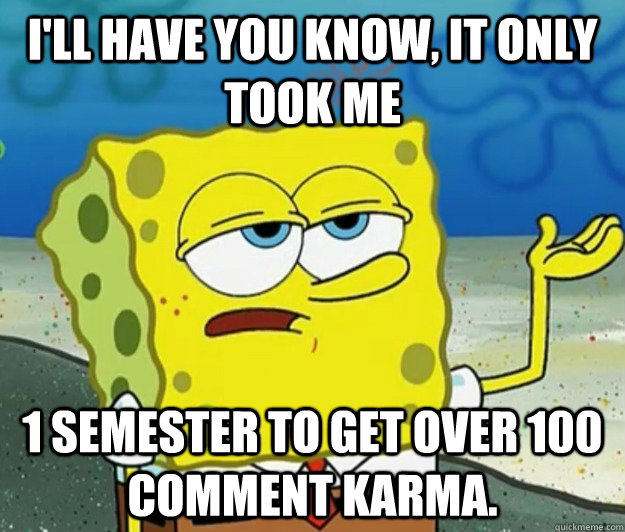 I'll have you know, It only took me 1 semester to get over 100 comment karma.  Tough Spongebob