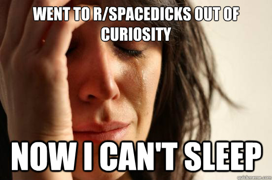 Went to r/spacedicks out of curiosity now i can't sleep  First World Problems