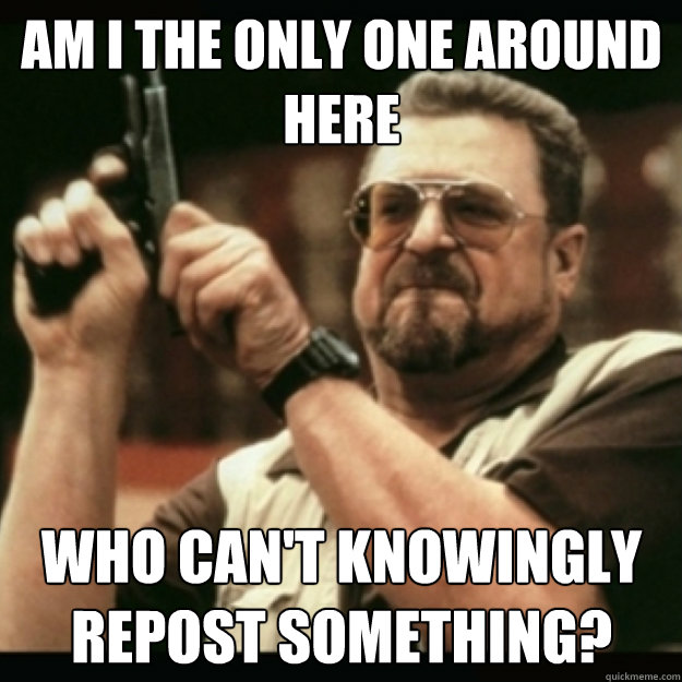AM I THE ONLY ONE AROUND 
HERE
 who can't knowingly repost something? - AM I THE ONLY ONE AROUND 
HERE
 who can't knowingly repost something?  Im I the only one around here