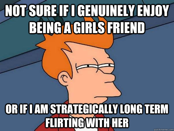 Not sure if I genuinely enjoy being a girls friend or if I am strategically long term flirting with her   Futurama Fry