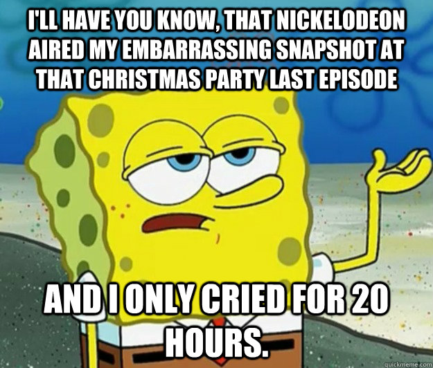 I'll have you know, that Nickelodeon aired my embarrassing snapshot at that Christmas Party last episode And I only cried for 20 hours. - I'll have you know, that Nickelodeon aired my embarrassing snapshot at that Christmas Party last episode And I only cried for 20 hours.  Tough Spongebob