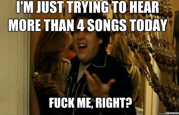 I'm just trying to hear more than 4 songs today FUCK ME, RIGHT?  fuck me right