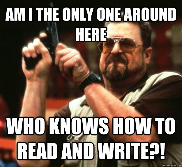 AM I THE ONLY ONE AROUND HERE WHO KNOWS HOW TO READ AND WRITE?!  Angry Walter