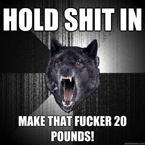 hold shit in make that fucker 20 pounds!  Insanity Wolf