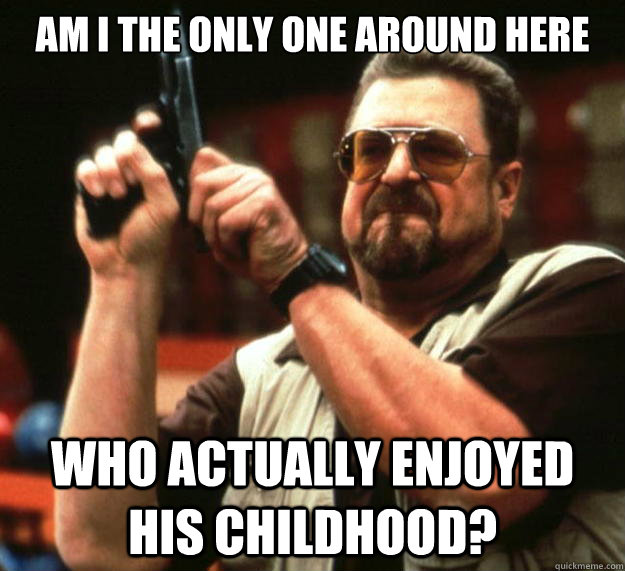 am I the only one around here Who actually enjoyed his childhood?  Angry Walter