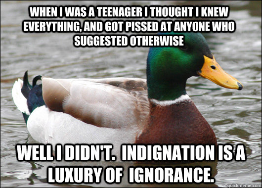 When I was a teenager I thought I knew everything, and got pissed at anyone who suggested otherwise Well i didn't.  Indignation is a luxury of  ignorance.  Actual Advice Mallard