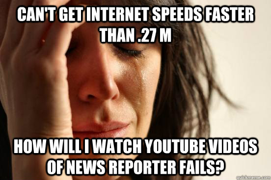 Can't get internet speeds faster than .27 M how will i watch youtube videos of news reporter fails?  First World Problems