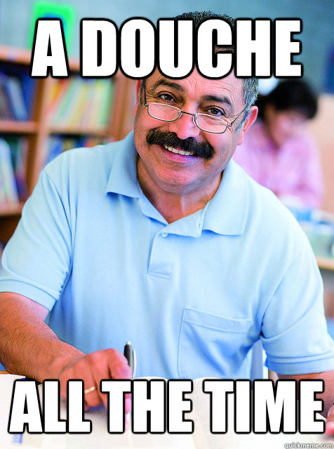 a douche all the time  