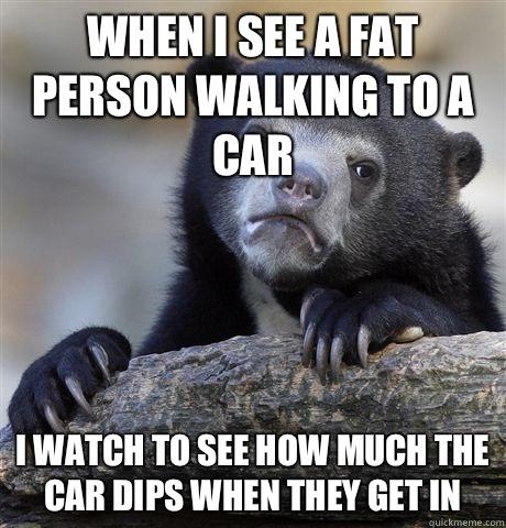 When i see a fat person walking to a car i watch to see how much the car dips when they get in - When i see a fat person walking to a car i watch to see how much the car dips when they get in  Confession Bear