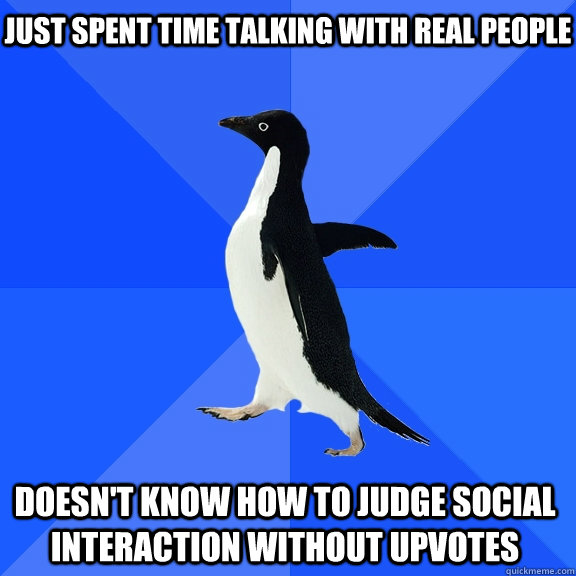 Just spent time talking with real people Doesn't know how to judge social interaction without upvotes  Socially Awkward Penguin