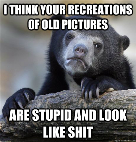 I think your recreations of old pictures are stupid and look like shit  Confession Bear