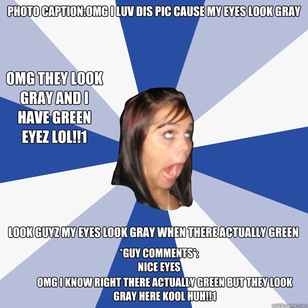 photo caption:omg i luv dis pic cause my eyes look gray look guyz my eyes look gray when there actually green *guy comments*: nice eyes omg i know right there actually green but they look gray here kool huh!!1 omg they look gray and i have green eyez lol!  Annoying Facebook Girl