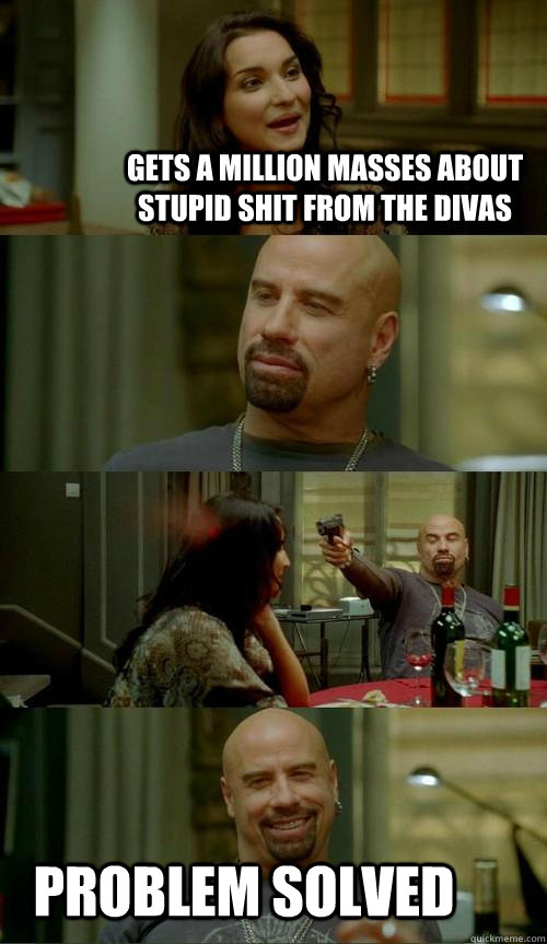 Gets a million masses about stupid shit from the divas Problem solved  Skinhead John