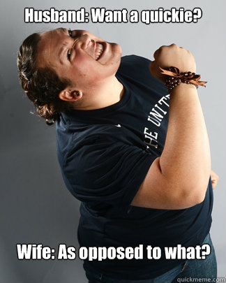 Husband: Want a quickie? 
 
Wife: As opposed to what? - Husband: Want a quickie? 
 
Wife: As opposed to what?  Womens right