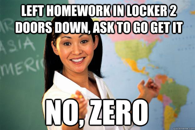 left homework in locker 2 doors down, ask to go get it  no, zero  Unhelpful High School Teacher