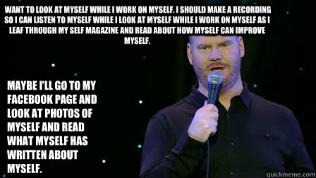  want to look at myself while I work on myself. I should make a recording so I can listen to myself while I look at myself while I work on myself as I leaf through my Self magazine and read about how myself can improve myself.  Maybe I’ll go to my F  