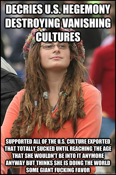 Decries U.S. hegemony destroying vanishing cultures  Supported all of the U.S. culture exported that totally sucked until reaching the age that she wouldn't be into it anymore anyway but thinks she is doing the world some giant fucking favor  College Liberal