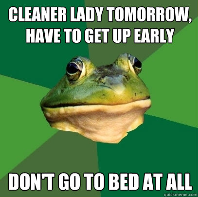 Cleaner lady tomorrow, have to get up early Don't go to bed at all  Foul Bachelor Frog