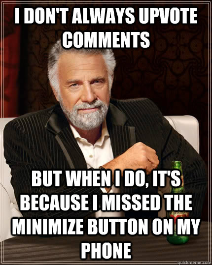 I don't always upvote comments but when I do, it's because I missed the minimize button on my phone  The Most Interesting Man In The World