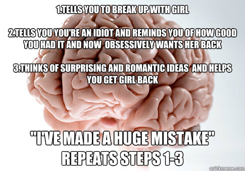 1.Tells you to break up with girl

2.Tells you you're an idiot and reminds you of how good you had it and now  obsessively wants her back

3.Thinks of surprising and romantic ideas  and helps you get girl back
 
