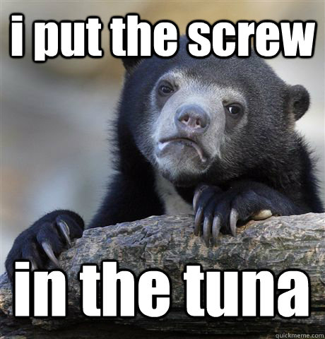 i put the screw in the tuna  Confession Bear