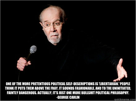  One of the more pretentious political self-descriptions is 'Libertarian.' People think it puts them above the fray. It sounds fashionable, and to the uninitiated, faintly dangerous. Actually, it's just one more bullshit political philosophy.
-George Carl -  One of the more pretentious political self-descriptions is 'Libertarian.' People think it puts them above the fray. It sounds fashionable, and to the uninitiated, faintly dangerous. Actually, it's just one more bullshit political philosophy.
-George Carl  George Carlin