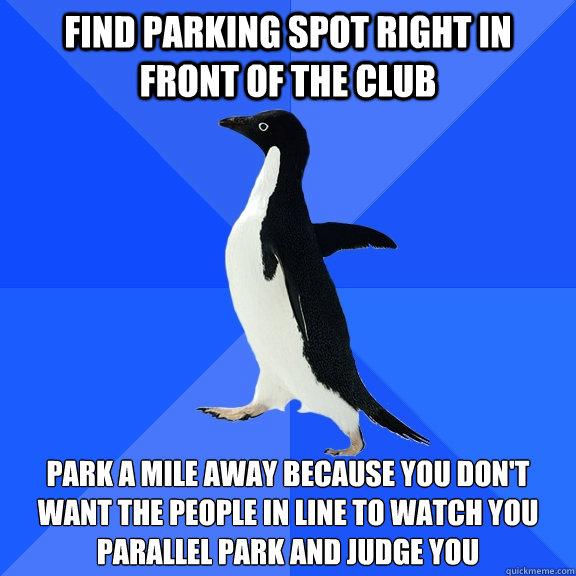 Find Parking spot right in front of the club Park a mile away because you don't want the people in line to watch you parallel park and judge you  Socially Awkward Penguin