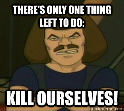 There's only one thing left to do:  kill ourselves!  