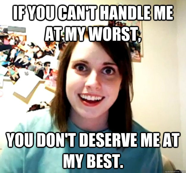 If you can't handle me at my worst, You don't deserve me at my best.  Overly Attached Girlfriend