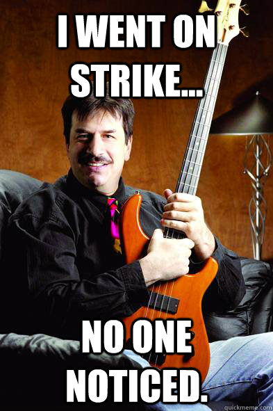 I went on strike... No one noticed.  Typical Bass Player