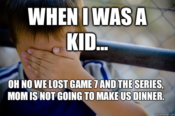 WHEN I WAS A KID... Oh no we lost game 7 and the series, mom is not going to make us dinner.   Confession kid
