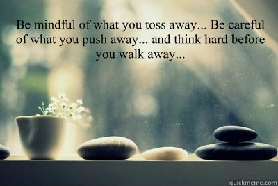 Be mindful of what you toss away... Be careful of what you push away... and think hard before you walk away...   Be careful