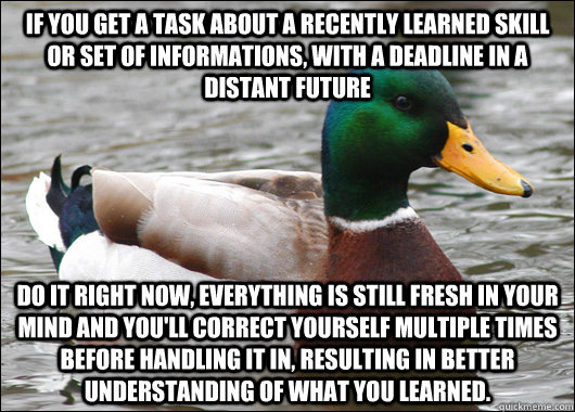 If you get a task about a recently learned skill or set of informations, with a deadline in a distant future do it right now, everything is still fresh in your mind and you'll correct yourself multiple times before handling it in, resulting in better unde  Actual Advice Mallard