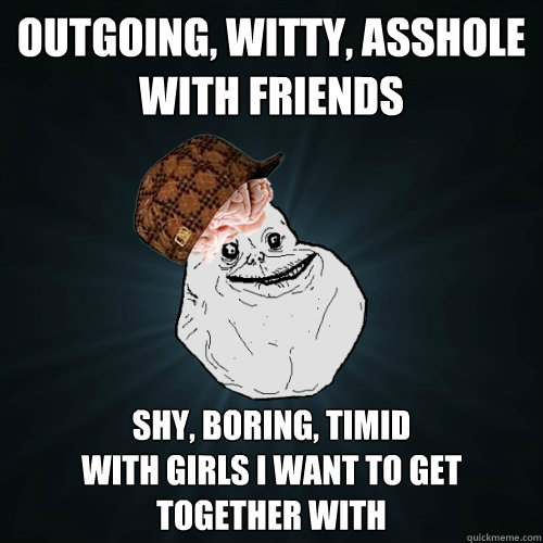 Outgoing, Witty, Asshole with friends Shy, Boring, Timid 
with girls I want to get together with - Outgoing, Witty, Asshole with friends Shy, Boring, Timid 
with girls I want to get together with  Forever Alone Scumbag Brain