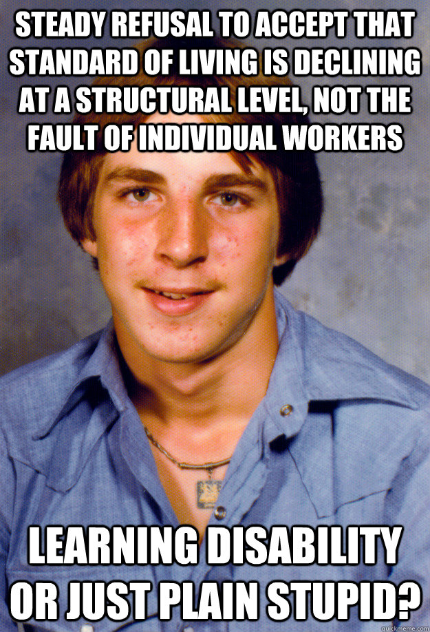 steady refusal to accept that standard of living is declining at a structural level, not the fault of individual workers learning disability or just plain stupid?  Old Economy Steven