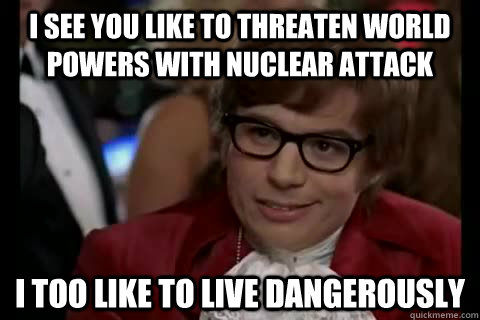 I see you like to threaten world powers with nuclear attack i too like to live dangerously - I see you like to threaten world powers with nuclear attack i too like to live dangerously  Dangerously - Austin Powers