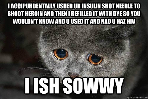 I accipuhdentally ushed ur insulin shot needle to shoot heroin and then i refilled it with dye so you wouldn't know and u used it and nao u haz HIV I ish sowwy - I accipuhdentally ushed ur insulin shot needle to shoot heroin and then i refilled it with dye so you wouldn't know and u used it and nao u haz HIV I ish sowwy  sorry HIV Cat