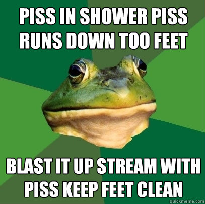 Piss in shower piss runs down too feet Blast it up stream with piss keep feet clean  Foul Bachelor Frog