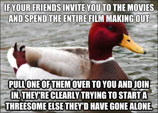 If your friends invite you to the movies and spend the entire film making out 
 pull one of them over to you and join in. They're clearly trying to start a threesome else they'd have gone alone.  Malicious Advice Mallard