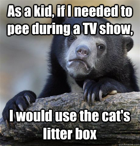 As a kid, if I needed to pee during a TV show, I would use the cat's litter box  Confession Bear